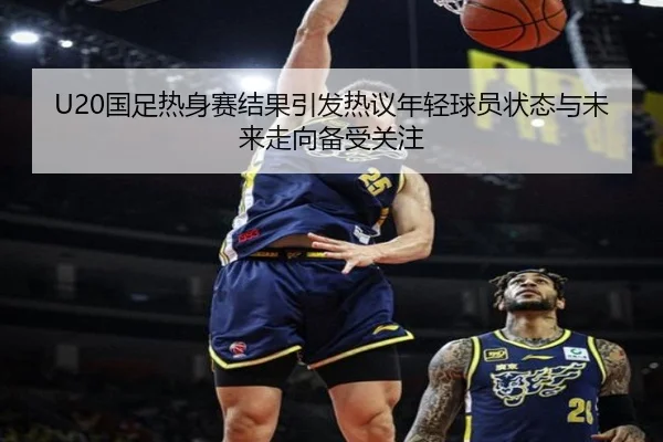 U20国足热身赛结果引发热议年轻球员状态与未来走向备受关注